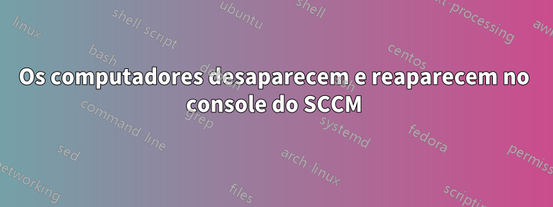 Os computadores desaparecem e reaparecem no console do SCCM