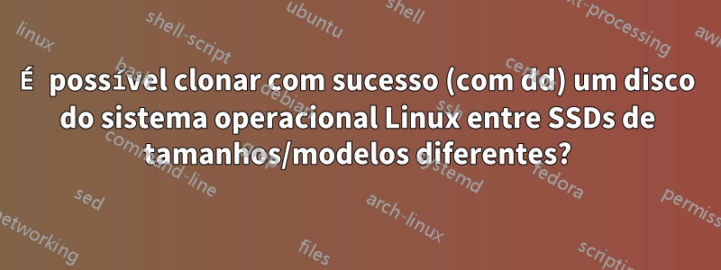 É possível clonar com sucesso (com dd) um disco do sistema operacional Linux entre SSDs de tamanhos/modelos diferentes?