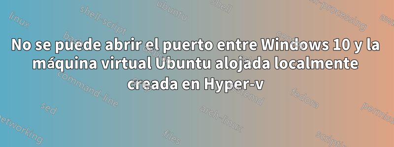 No se puede abrir el puerto entre Windows 10 y la máquina virtual Ubuntu alojada localmente creada en Hyper-v