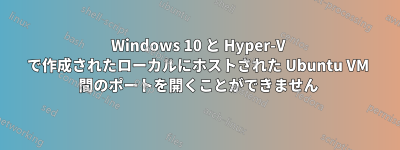 Windows 10 と Hyper-V で作成されたローカルにホストされた Ubuntu VM 間のポートを開くことができません