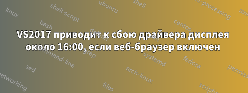 VS2017 приводит к сбою драйвера дисплея около 16:00, если веб-браузер включен