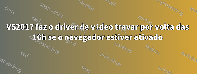 VS2017 faz o driver de vídeo travar por volta das 16h se o navegador estiver ativado