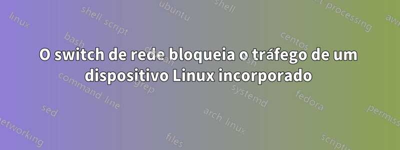 O switch de rede bloqueia o tráfego de um dispositivo Linux incorporado