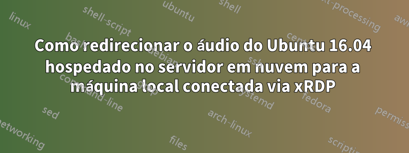 Como redirecionar o áudio do Ubuntu 16.04 hospedado no servidor em nuvem para a máquina local conectada via xRDP