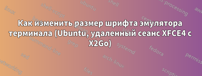 Как изменить размер шрифта эмулятора терминала (Ubuntu, удаленный сеанс XFCE4 с X2Go)