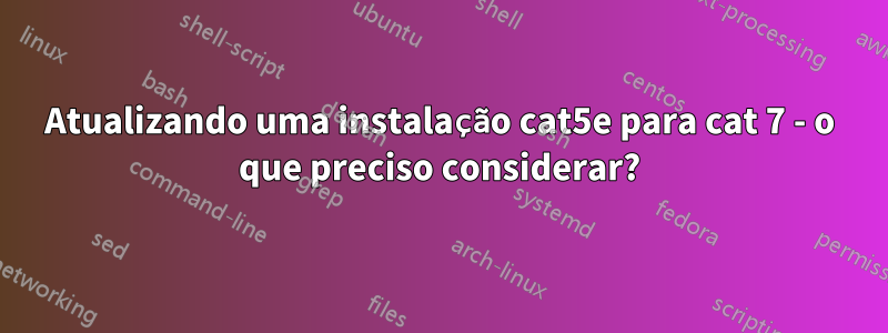 Atualizando uma instalação cat5e para cat 7 - o que preciso considerar?