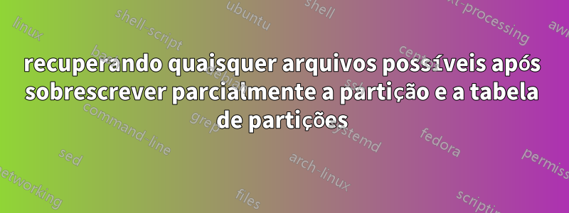 recuperando quaisquer arquivos possíveis após sobrescrever parcialmente a partição e a tabela de partições