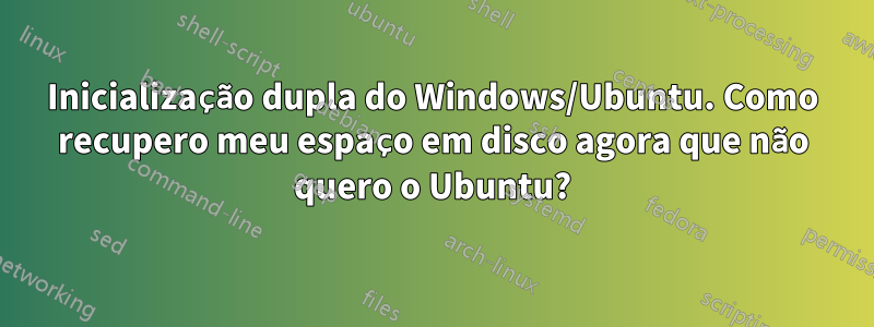 Inicialização dupla do Windows/Ubuntu. Como recupero meu espaço em disco agora que não quero o Ubuntu?