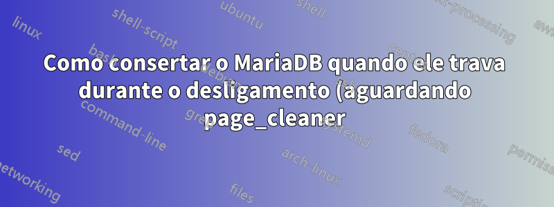 Como consertar o MariaDB quando ele trava durante o desligamento (aguardando page_cleaner)?