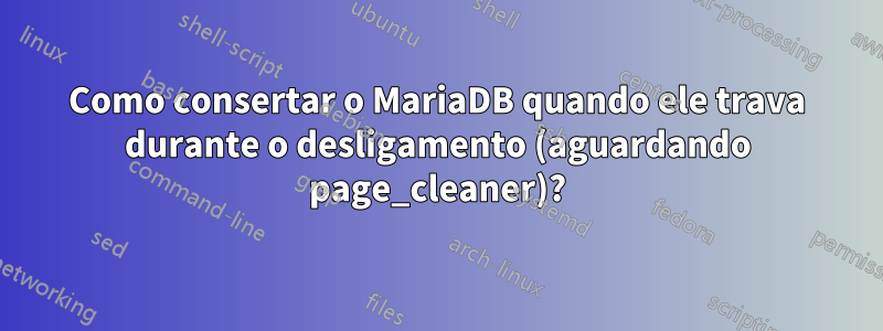 Como consertar o MariaDB quando ele trava durante o desligamento (aguardando page_cleaner)?