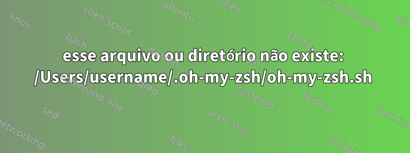 esse arquivo ou diretório não existe: /Users/username/.oh-my-zsh/oh-my-zsh.sh