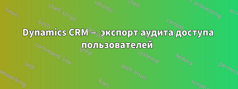 Dynamics CRM — экспорт аудита доступа пользователей 