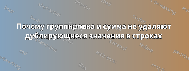 Почему группировка и сумма не удаляют дублирующиеся значения в строках