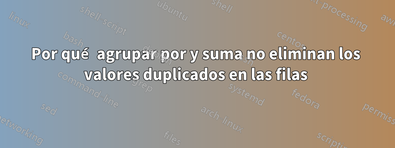 Por qué agrupar por y suma no eliminan los valores duplicados en las filas