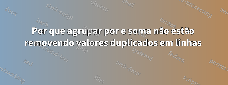 Por que agrupar por e soma não estão removendo valores duplicados em linhas