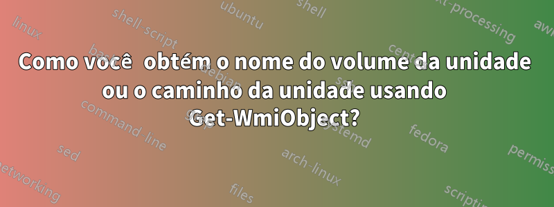 Como você obtém o nome do volume da unidade ou o caminho da unidade usando Get-WmiObject?