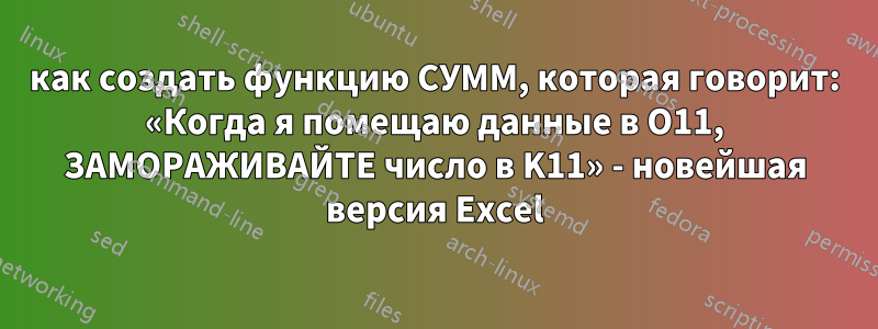 как создать функцию СУММ, которая говорит: «Когда я помещаю данные в O11, ЗАМОРАЖИВАЙТЕ число в K11» - новейшая версия Excel