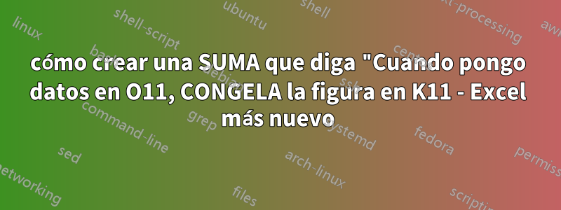 cómo crear una SUMA que diga "Cuando pongo datos en O11, CONGELA la figura en K11 - Excel más nuevo