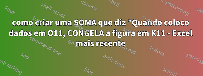 como criar uma SOMA que diz "Quando coloco dados em O11, CONGELA a figura em K11 - Excel mais recente