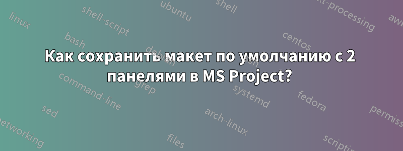 Как сохранить макет по умолчанию с 2 панелями в MS Project?