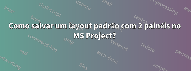 Como salvar um layout padrão com 2 painéis no MS Project?