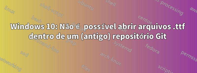 Windows 10: Não é possível abrir arquivos .ttf dentro de um (antigo) repositório Git