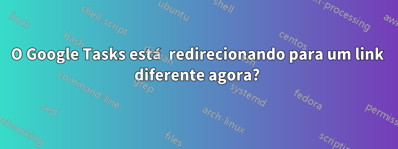 O Google Tasks está redirecionando para um link diferente agora?