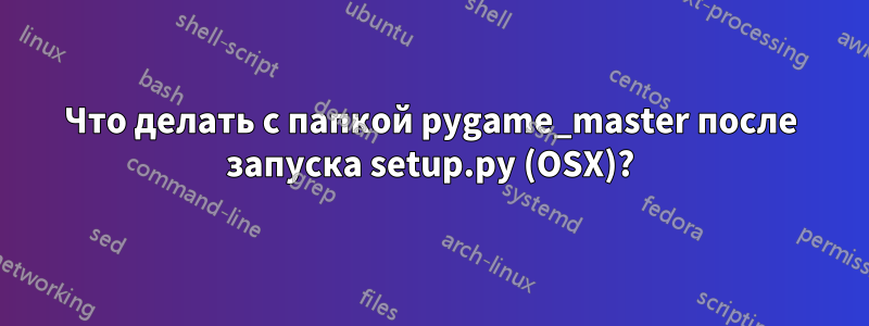 Что делать с папкой pygame_master после запуска setup.py (OSX)?