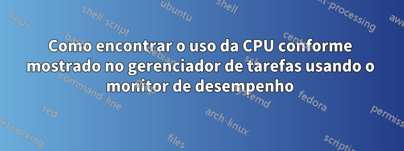 Como encontrar o uso da CPU conforme mostrado no gerenciador de tarefas usando o monitor de desempenho