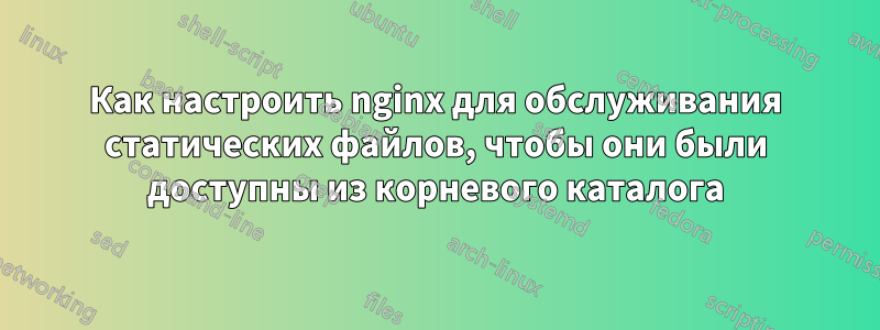 Как настроить nginx для обслуживания статических файлов, чтобы они были доступны из корневого каталога