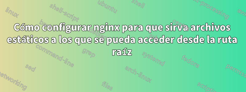 Cómo configurar nginx para que sirva archivos estáticos a los que se pueda acceder desde la ruta raíz