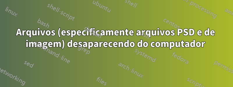 Arquivos (especificamente arquivos PSD e de imagem) desaparecendo do computador