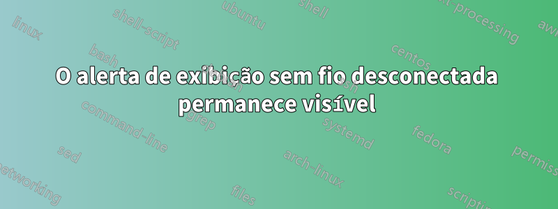 O alerta de exibição sem fio desconectada permanece visível