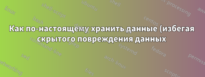 Как по-настоящему хранить данные (избегая скрытого повреждения данных)