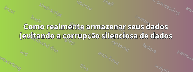 Como realmente armazenar seus dados (evitando a corrupção silenciosa de dados)