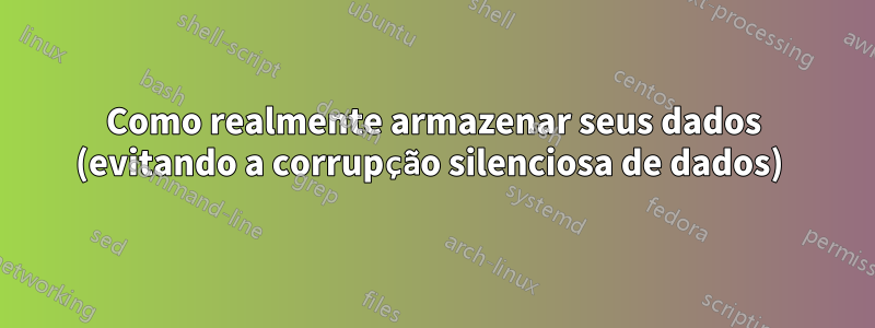 Como realmente armazenar seus dados (evitando a corrupção silenciosa de dados) 