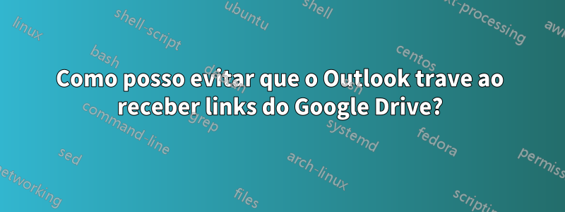 Como posso evitar que o Outlook trave ao receber links do Google Drive?