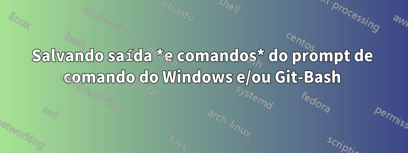 Salvando saída *e comandos* do prompt de comando do Windows e/ou Git-Bash