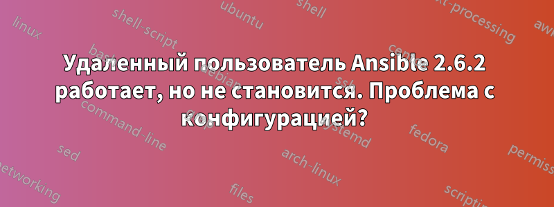 Удаленный пользователь Ansible 2.6.2 работает, но не становится. Проблема с конфигурацией?