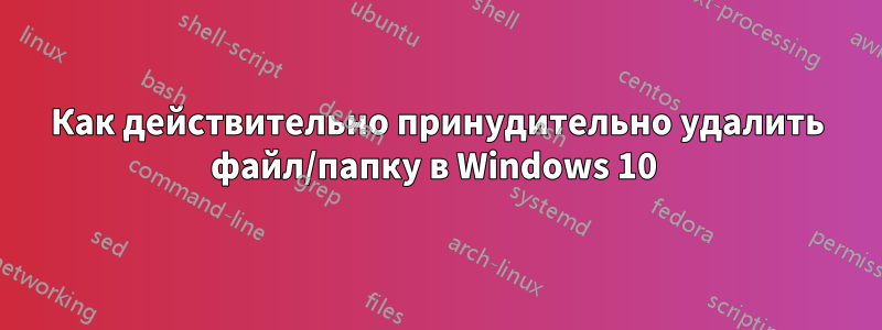 Как действительно принудительно удалить файл/папку в Windows 10 