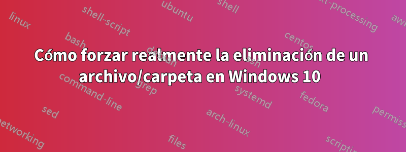 Cómo forzar realmente la eliminación de un archivo/carpeta en Windows 10 