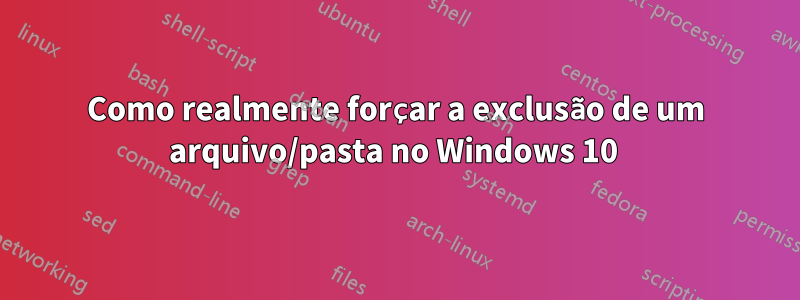 Como realmente forçar a exclusão de um arquivo/pasta no Windows 10 