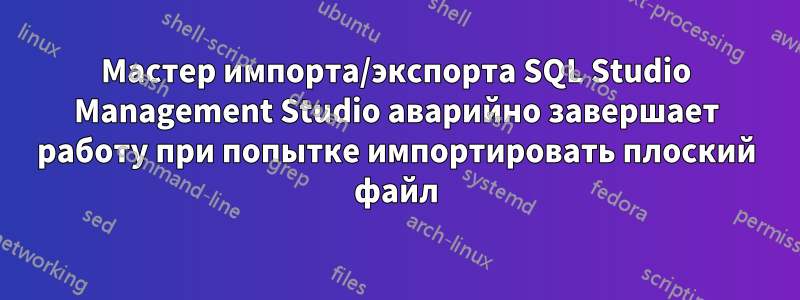 Мастер импорта/экспорта SQL Studio Management Studio аварийно завершает работу при попытке импортировать плоский файл