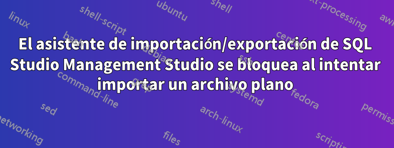 El asistente de importación/exportación de SQL Studio Management Studio se bloquea al intentar importar un archivo plano