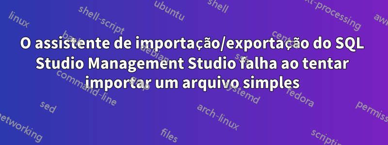 O assistente de importação/exportação do SQL Studio Management Studio falha ao tentar importar um arquivo simples