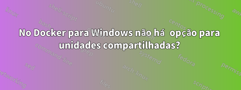 No Docker para Windows não há opção para unidades compartilhadas?