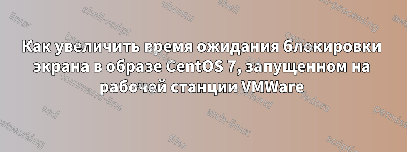 Как увеличить время ожидания блокировки экрана в образе CentOS 7, запущенном на рабочей станции VMWare