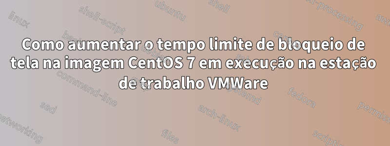 Como aumentar o tempo limite de bloqueio de tela na imagem CentOS 7 em execução na estação de trabalho VMWare