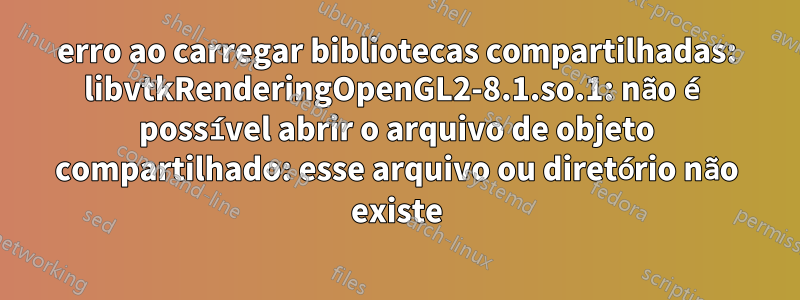 erro ao carregar bibliotecas compartilhadas: libvtkRenderingOpenGL2-8.1.so.1: não é possível abrir o arquivo de objeto compartilhado: esse arquivo ou diretório não existe