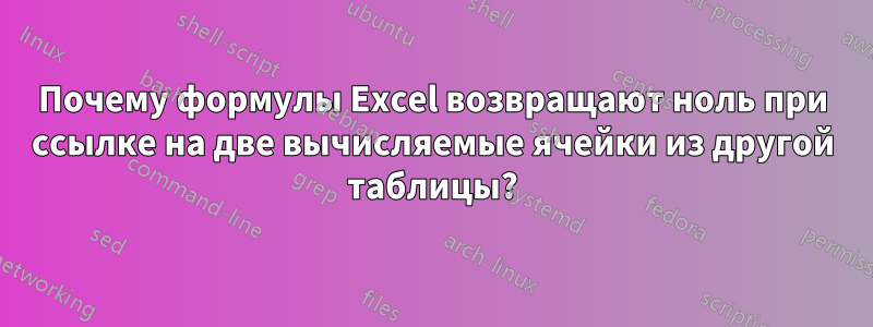 Почему формулы Excel возвращают ноль при ссылке на две вычисляемые ячейки из другой таблицы?